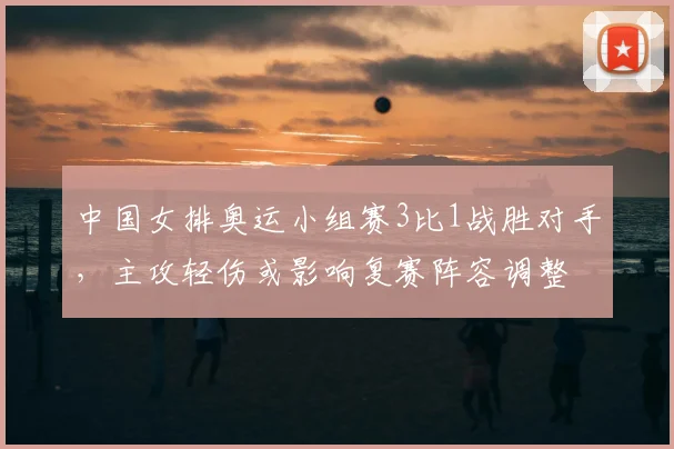 中国女排奥运小组赛3比1战胜对手,主攻轻伤或影响复赛阵容调整