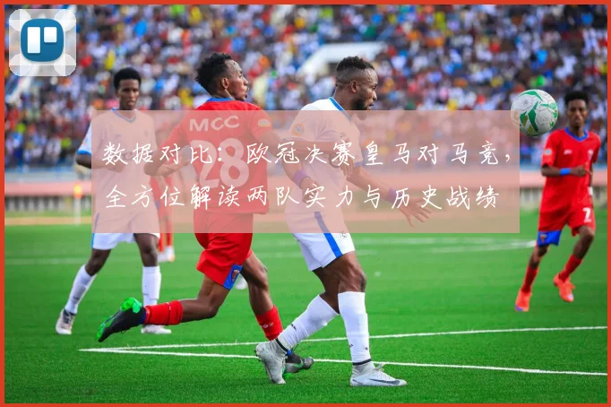 数据对比：欧冠决赛皇马对马竞，全方位解读两队实力与历史战绩