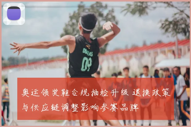 奥运领奖鞋合规抽检升级 退换政策与供应链调整影响参赛品牌
