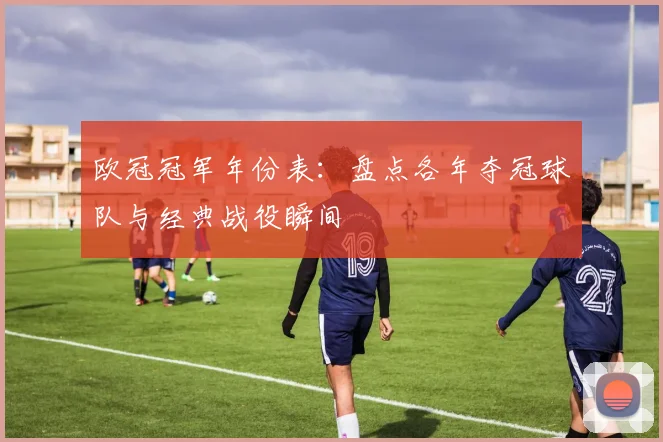 欧冠冠军年份表：盘点各年夺冠球队与经典战役瞬间