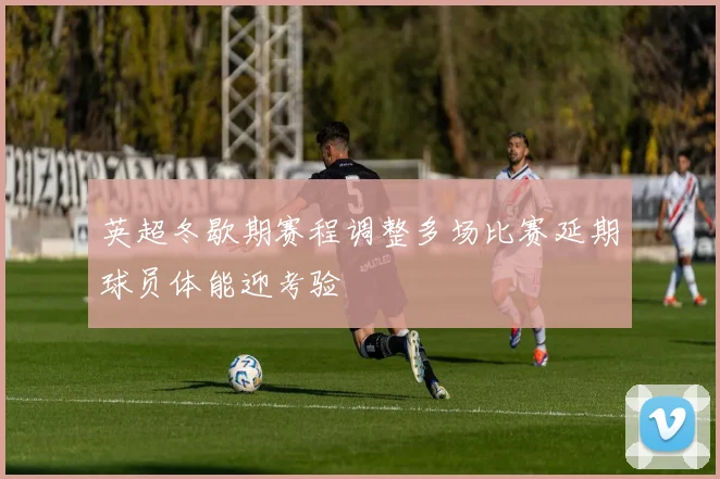 英超冬歇期赛程调整多场比赛延期球员体能迎考验