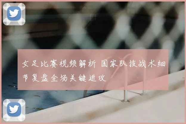 女足比赛视频解析 国家队技战术细节复盘全场关键进攻